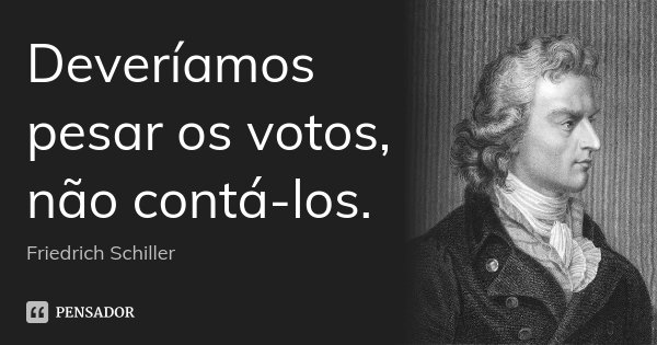 Deveríamos pesar os votos, não contá-los.... Frase de Friedrich Schiller.