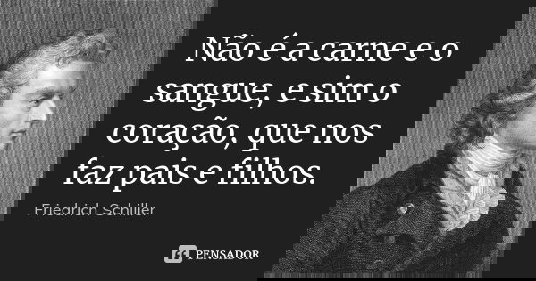 Não é a carne e o sangue, e sim o coração, que nos faz pais e filhos.... Frase de Friedrich Schiller.