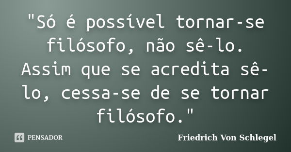 "Só é possível tornar-se filósofo, não sê-lo. Assim que se acredita sê-lo, cessa-se de se tornar filósofo."... Frase de Friedrich Von Schlegel.