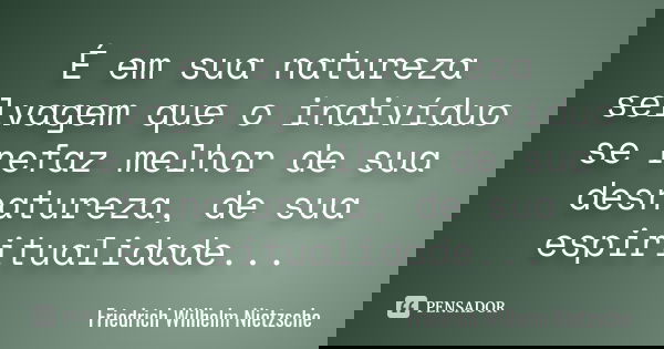 É em sua natureza selvagem que o indivíduo se refaz melhor de sua desnatureza, de sua espiritualidade...... Frase de Friedrich Wilhelm Nietzsche.