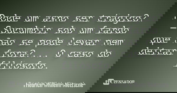 Pode um asno ser trágico? — Sucumbir sob um fardo que não se pode levar nem deitar fora?... O caso do filósofo.... Frase de Friedrich Wilhelm Nietzsche.