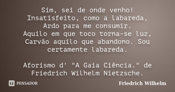 Sim, sei de onde venho! Insatisfeito, como a labareda, Ardo para me consumir. Aquilo em que toco torna-se luz, Carvão aquilo que abandono. Sou certamente labare... Frase de Friedrich Wilhelm.