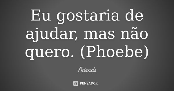 Eu gostaria de ajudar, mas não quero. (Phoebe)... Frase de Friends.