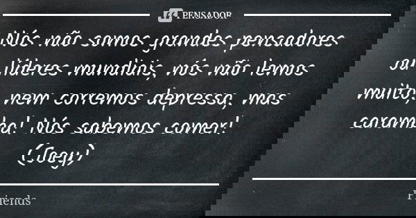 Nós não somos grandes pensadores ou líderes mundiais, nós não lemos muito, nem corremos depressa, mas caramba! Nós sabemos comer! (Joey)... Frase de Friends.