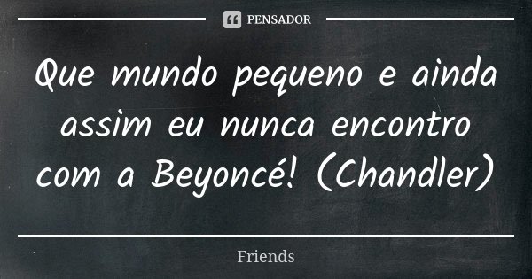 Que mundo pequeno e ainda assim eu nunca encontro com a Beyoncé! (Chandler)... Frase de Friends.