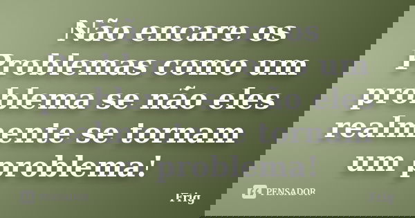 Não encare os Problemas como um problema se não eles realmente se tornam um problema!... Frase de Frig.