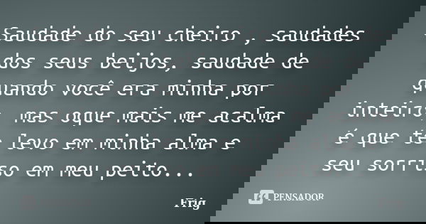 Saudade do seu cheiro , saudades dos seus beijos, saudade de quando você era minha por inteiro, mas oque mais me acalma é que te levo em minha alma e seu sorris... Frase de Frig.