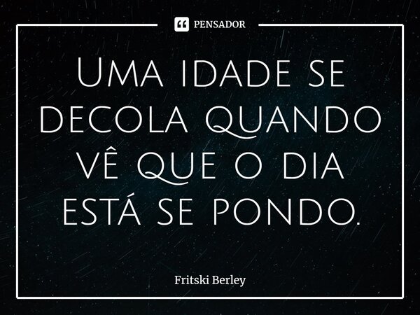 ⁠Uma idade se decola quando vê que o dia está se pondo.... Frase de Fritski Berley.