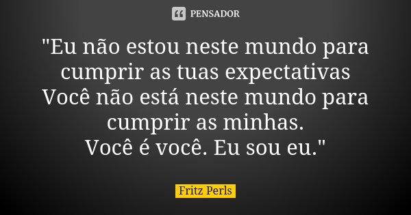 "Eu não estou neste mundo para cumprir as tuas expectativas Você não está neste mundo para cumprir as minhas. Você é você. Eu sou eu."... Frase de Fritz Perls.