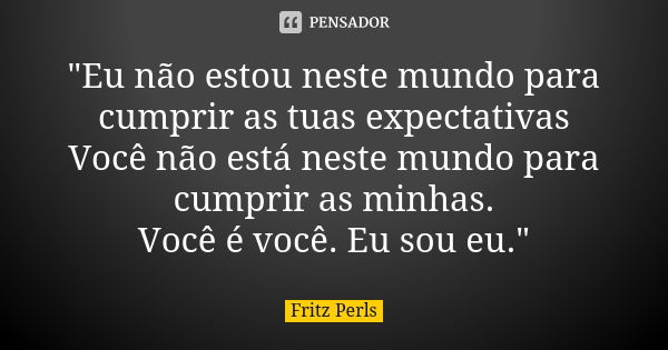 "Eu não estou neste mundo para cumprir as tuas expectativas Você não está neste mundo para cumprir as minhas. Você é você. Eu sou eu."... Frase de Fritz Perls.