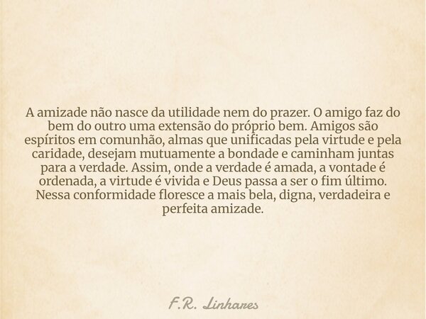 A amizade não nasce da utilidade nem do prazer. O amigo faz do bem do outro uma extensão do próprio bem. Amigos são espíritos em comunhão, almas que unificadas ... Frase de F.R. Linhares.