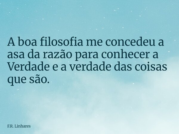 A boa filosofia me concedeu a asa da razão para conhecer a Verdade e a verdade das coisas que são.... Frase de F.R. Linhares.