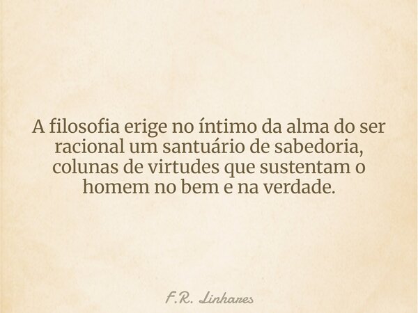 A filosofia erige no íntimo da alma do ser racional um santuário de sabedoria, colunas de virtudes que sustentam o homem no bem e na verdade.... Frase de F.R. Linhares.