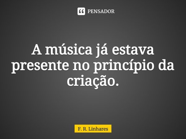 ⁠A música já estava presente no princípio da criação.... Frase de F. R. Linhares.