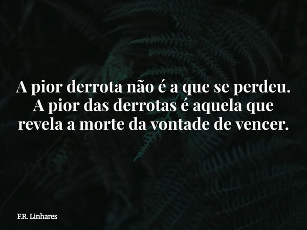 A pior derrota não é a que se perdeu. A pior das derrotas é aquela que revela a morte da vontade de vencer.... Frase de F.R. Linhares.