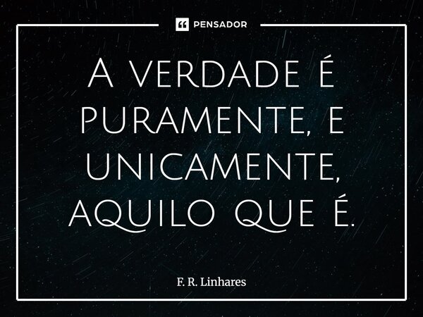 ⁠A verdade é puramente, e unicamente, aquilo que é.... Frase de F. R. Linhares.