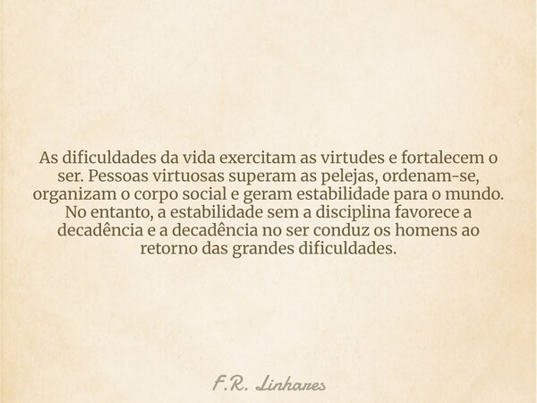 As dificuldades da vida exercitam as virtudes e fortalecem o ser. Pessoas virtuosas superam as pelejas, ordenam-se, organizam o corpo social e geram estabilidad... Frase de F.R. Linhares.