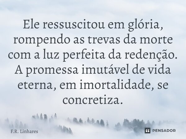 ⁠Ele ressuscitou em glória, rompendo as trevas da morte com a luz perfeita da redenção. A promessa imutável de vida eterna, em imortalidade, se concretiza.... Frase de F.R. Linhares.