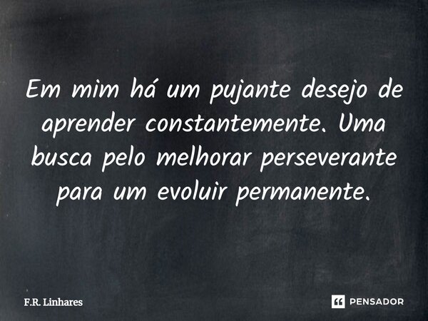 ⁠Em mim há um pujante desejo de aprender constantemente. Uma busca pelo melhorar perseverante para um evoluir permanente.... Frase de F.R. Linhares.