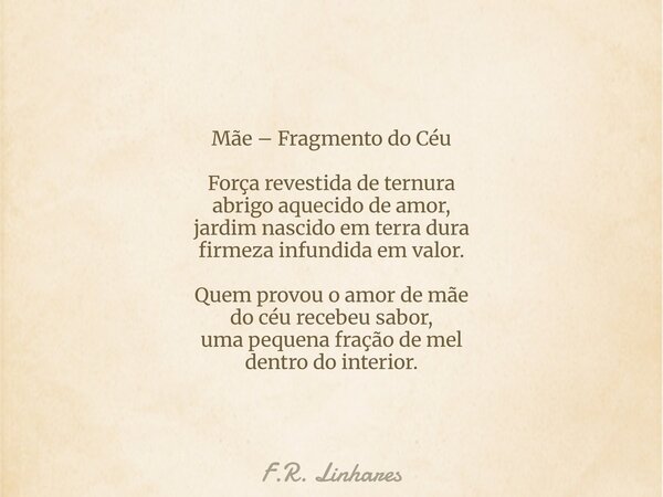 Mãe – Fragmento do Céu Força revestida de ternura abrigo aquecido de amor, jardim nascido em terra dura firmeza infundida em valor. Quem provou o amor de mãe do... Frase de F.R. Linhares.