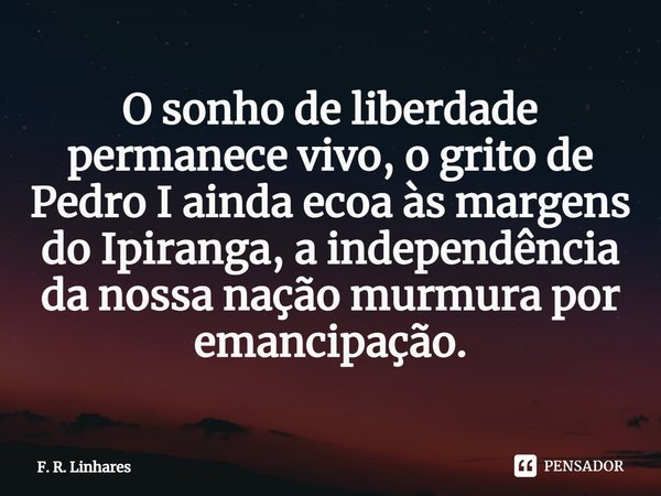 ⁠O sonho de liberdade permanece vivo, o grito de Pedro I ainda ecoa às margens do Ipiranga, a independência da nossa nação murmura por emancipação.... Frase de F. R. Linhares.