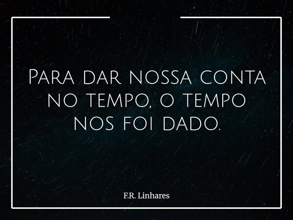 Para dar nossa conta no tempo, o tempo nos foi dado.... Frase de F.R. Linhares.