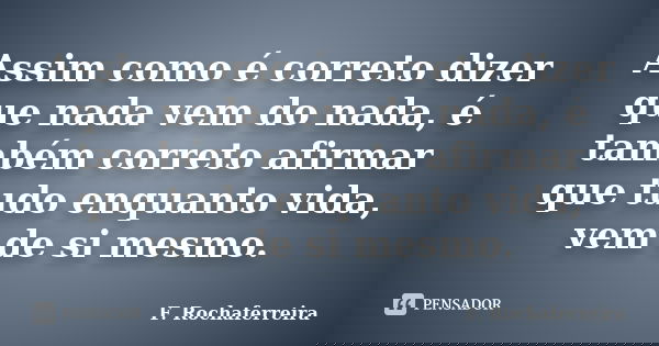 Assim como é correto dizer que nada vem do nada, é também correto afirmar que tudo enquanto vida, vem de si mesmo.... Frase de F. Rochaferreira.