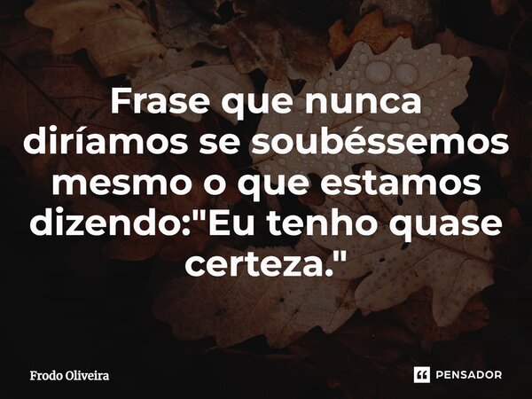 ⁠Frase que nunca diríamos se soubéssemos mesmo o que estamos dizendo: "Eu tenho quase certeza."... Frase de Frodo Oliveira.