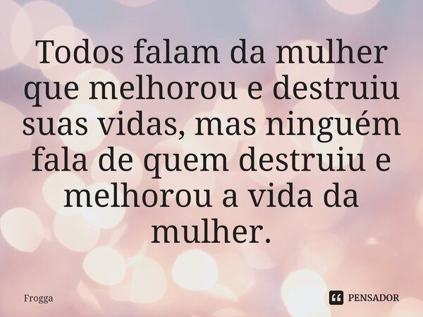 Todos falam da mulher que melhorou e destruiu suas vidas, mas ninguém fala de quem destruiu e melhorou a vida da mulher.... Frase de Frogga.