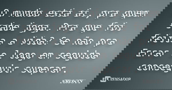 O mundo está ai, pra quem sabe joga. Pra que foi feita a vida? Se não pra Errar e logo em seguida conseguir superar.... Frase de Frosty.
