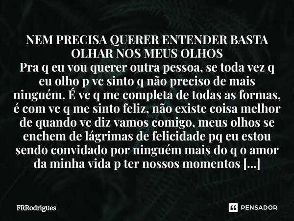 NEM PRECISA QUERER ENTENDER BASTA OLHAR NOS MEUS OLHOS Pra q eu vou querer outra pessoa, se toda vez q eu olho p vc sinto q não preciso de mais ninguém. É vc q ... Frase de FRRodrigues.