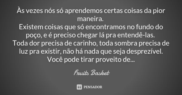 Às vezes nós só aprendemos certas coisas da pior maneira. Existem coisas que só encontramos no fundo do poço, e é preciso chegar lá pra entendê-las. Toda dor pr... Frase de Fruits Basket.