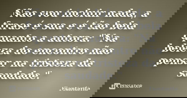 Não vou incluir nada, a frase é sua e é tão bela quanto a autora: "Na beleza do encontro não pensar na tristeza da saudade."... Frase de Fsantarita.