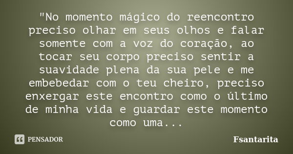 "No momento mágico do reencontro preciso olhar em seus olhos e falar somente com a voz do coração, ao tocar seu corpo preciso sentir a suavidade plena da s... Frase de Fsantarita.