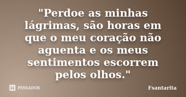 "Perdoe as minhas lágrimas, são horas em que o meu coração não aguenta e os meus sentimentos escorrem pelos olhos."... Frase de Fsantarita.