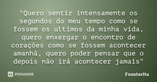 "Quero sentir intensamente os segundos do meu tempo como se fossem os ultimos da minha vida, quero enxergar o encontro de corações como se fossem acontecer... Frase de Fsantarita.