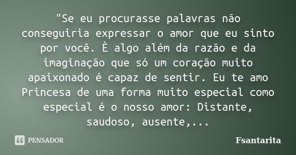 "Se eu procurasse palavras não conseguiria expressar o amor que eu sinto por você. È algo além da razão e da imaginação que só um coração muito apaixonado ... Frase de Fsantarita.