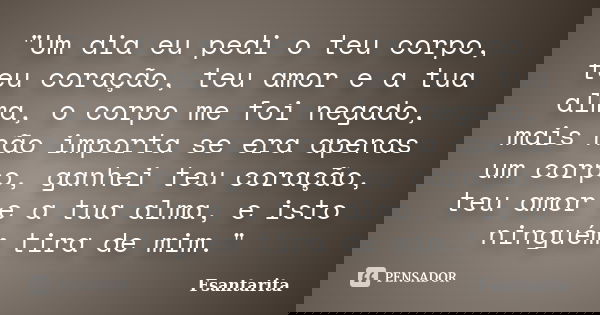 "Um dia eu pedi o teu corpo, teu coração, teu amor e a tua alma, o corpo me foi negado, mais não importa se era apenas um corpo, ganhei teu coração, teu am... Frase de Fsantarita.