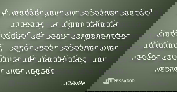 A medida que um sistema social cresce, a importância individual de seus componentes diminui, seja este sistema uma reles cultura de bactérias, ou mesmo uma naçã... Frase de F. Selles.