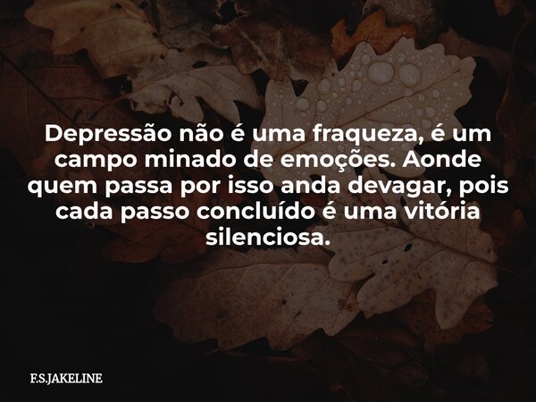Depressão não é uma fraqueza, é um campo minado de emoções. Aonde quem passa por isso anda devagar, pois cada passo concluído é uma vitória silenciosa.... Frase de F.S.JAKELINE.