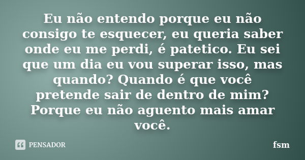 Eu não entendo porque eu não consigo te esquecer, eu queria saber onde eu me perdi, é patetico. Eu sei que um dia eu vou superar isso, mas quando? Quando é que ... Frase de fsm.