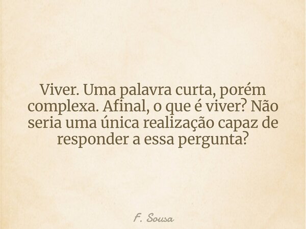 Viver. Uma palavra curta, porém complexa. Afinal, o que é viver? Não seria uma única realização capaz de responder a essa pergunta?... Frase de F. Sousa.