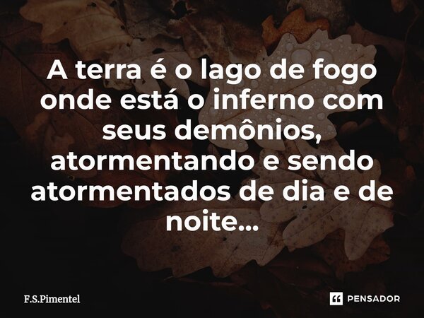 A terra é o lago de fogo onde está o inferno com seus demônios, atormentando e sendo atormentados de dia e de noite...... Frase de F.S.Pimentel.