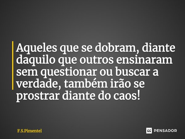 ⁠Aqueles que se dobram, diante daquilo que outros ensinaram sem questionar ou buscar a verdade, também irão se prostrar diante do caos!... Frase de F.S.Pimentel.