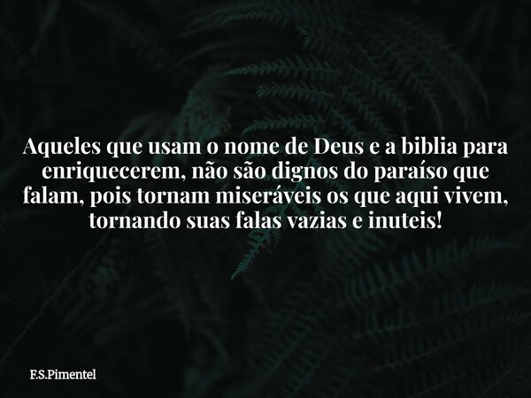 Aqueles que usam o nome de Deus e a biblia para enriquecerem, não são dignos do paraíso que falam, pois tornam miseráveis os que aqui vivem, tornando suas falas... Frase de F.S.Pimentel.