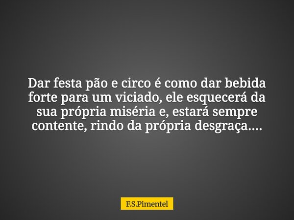 Dar festa pão e circo é como dar bebida forte para um viciado, ele esquecerá da sua própria miséria e, estará sempre contente, rindo da própria desgraça....... Frase de F.S.Pimentel.