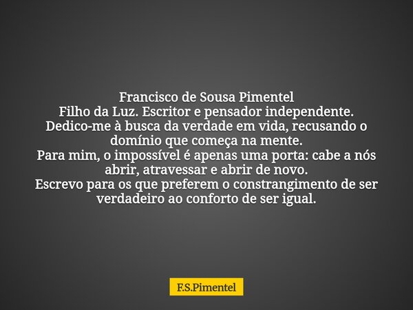 Francisco de Sousa Pimentel Filho da Luz. Escritor e pensador independente. Dedico-me à busca da verdade em vida, recusando o domínio que começa na mente. Para ... Frase de F.S.Pimentel.