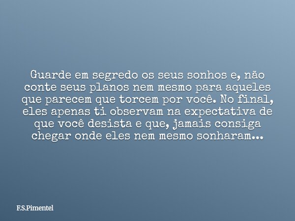 Guarde em segredo os seus sonhos e, não conte seus planos nem mesmo para aqueles que parecem que torcem por você. No final, eles apenas ti observam na expectati... Frase de F.S.Pimentel.