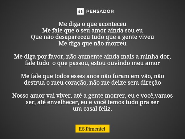 Me diga o que aconteceu Me fale que o seu amor ainda sou eu Que não desapareceu tudo que a gente viveu Me diga que não morreu Me diga por favor, não aumente ai... Frase de F.S.Pimentel.