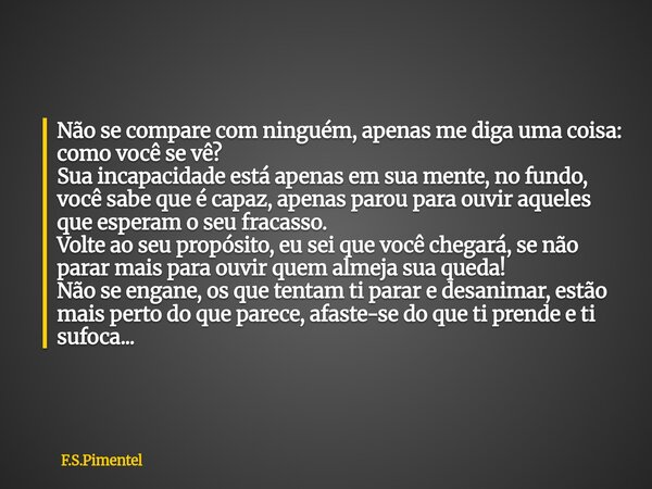 Não se compare com ninguém, apenas me diga uma coisa: como você se vê? Sua incapacidade está apenas em sua mente, no fundo, você sabe que é capaz, apenas parou ... Frase de F.S.Pimentel.